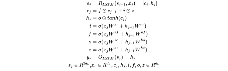 \begin{split} s_j &= R_{LSTM}(s_{j-1},x_j)=[c_j;h_j]\\ c_j &= f \odot c_{j-1} + i \odot z\\ h_j &= o \odot tanh(c_j)\\ i&= \sigma(x_jW^{xi} + h_{j -1}W^{hi})\\ f &= \sigma(x_jW^{xf} + h_{j -1}W^{hf})\\ o &= \sigma(x_jW^{xo} + h_{j -1}W^{ho})\\ z &= \sigma(x_jW^{xz} + h_{j-1}W^{hz})\\ y_j &= O_{LSTM}(s_j) = h_j\\ s_j \in R^{2d_h},&x_i \in R^{d_x}, c_j,h_j,i,f,o,z \in R^{d_h} \end{split} \\