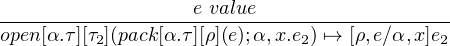                    e value
-------------------------------------------
open[α.τ][τ2](pack[α.τ][ρ](e);α,x.e2) ↦→ [ρ,e∕α,x]e2
