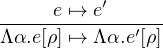 -----e ↦→-e′-----
Λα.e[ρ] ↦→ Λα.e′[ρ]
