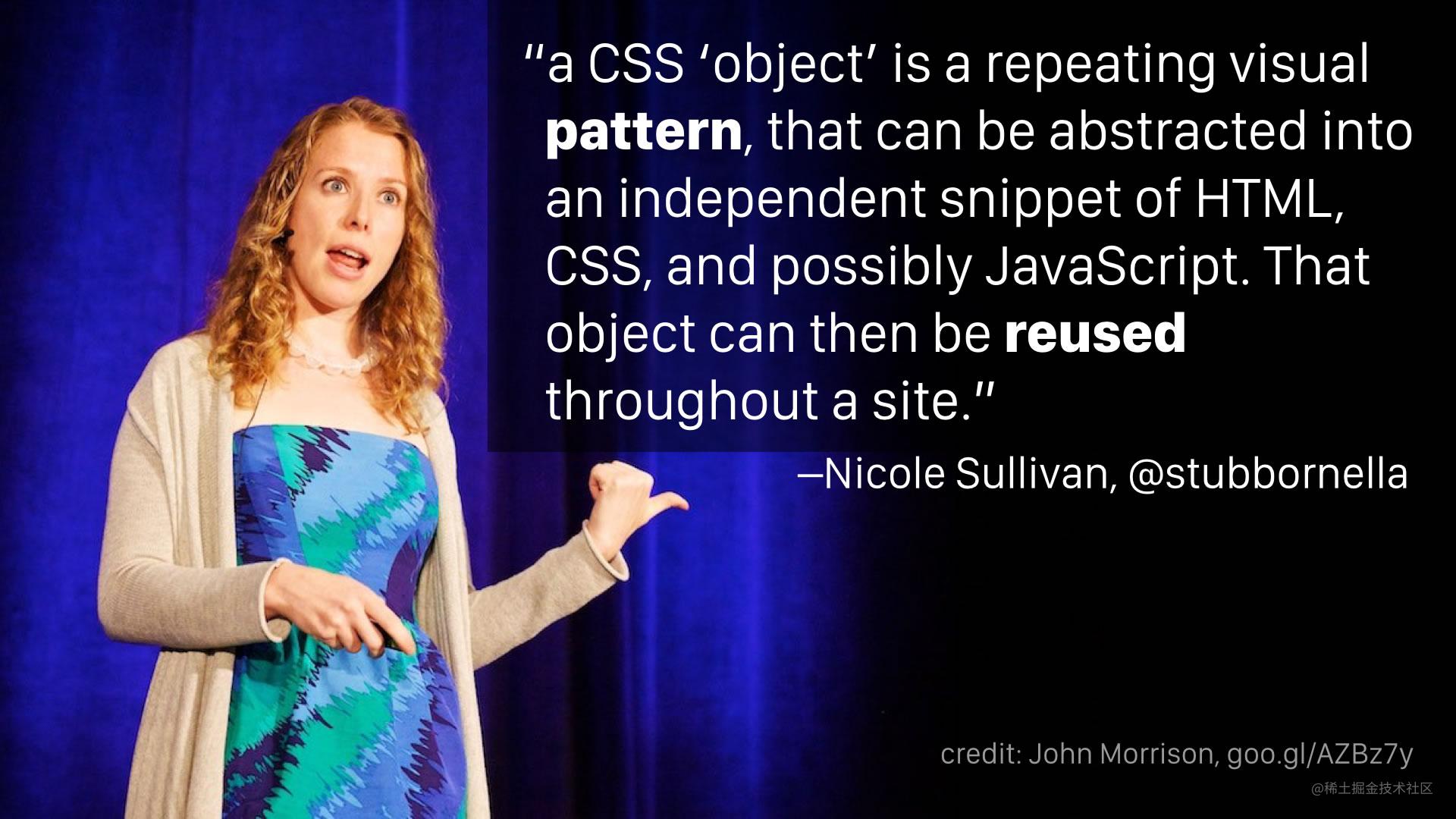 “a CSS ‘object’ is a repeating visual pattern, that can be abstracted into an independent snippet of HTML, CSS, and possibly JavaScript. That object can then be reused throughout a site.” —Nicole Sullivan