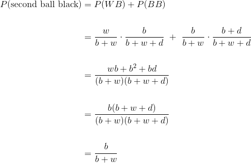 \begin{align*} P(\text{second ball black}) &= P(WB) + P(BB) \ \ &= \frac{w}{b+w} \cdot \frac{b}{b+w+d} + \frac{b}{b+w} \cdot \frac{b+d}{b+w+d} \ \ &= \frac{wb + b^2 + bd}{(b+w)(b+w+d)} \ \ &= \frac{b(b+w+d)}{(b+w)(b+w+d)} \ \ &= \frac{b}{b+w} \end{align*}