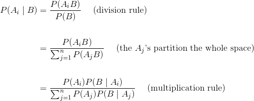 \begin{align*} P(A_i \mid B) &= \frac{P(A_iB)}{P(B)} ~~~~ \text{(division rule)} \ \ &= \frac{P(A_iB)}{\sum_{j=1}^n P(A_j B)} ~~~~ \text{(the }A_j\text{'s partition the whole space)} \ \ &= \frac{P(A_i)P(B \mid A_i)}{\sum_{j=1}^n P(A_j)P(B \mid A_j)} ~~~~ \text{(multiplication rule)} \end{align*}