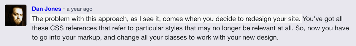 Dan Jones says: The problem with this approach, as I see it, comes when you decide to redesign your site. You've got all these CSS references that refer to particular styles that may no longer be relevant at all. So, now you have to go into your markup, and change all your classes to work with your new design.