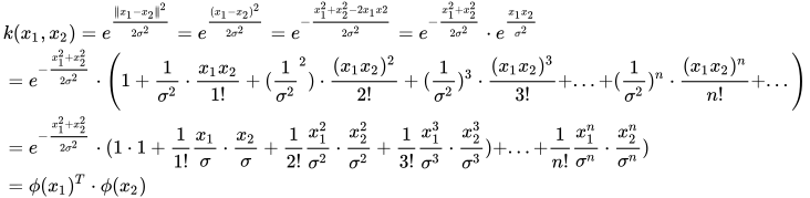 \begin{aligned} & k(x_{1},x_{2})=e^{\frac{\left \| x_{1}-x_{2} \right \|^{2}}{2\sigma ^{2}}}=e^{\frac{(x_{1}-x_{2})^{2}}{2\sigma ^{2}}}=e^{-\frac{x_{1}^{2}+x_{2}^{2}-2x_{1}x{2}}{2\sigma ^{2}}}=e^{-\frac{x_{1}^{2}+x_{2}^{2}}{2\sigma ^{2}}}\cdot e^{\frac{x_{1}x_{2}}{\sigma ^{2}}} \\   &= e^{-\frac{x_{1}^{2}+x_{2}^{2}}{2\sigma ^{2}}}\cdot \left ( 1+\frac{1}{\sigma ^{2}}\cdot \frac{x_{1}x_{2}}{1!}+(\frac{1}{\sigma ^{2}}^{2})\cdot \frac{(x_{1}x_{2})^{2}}{2!}+(\frac{1}{\sigma ^{2}})^{3}\cdot \frac{(x_{1}x_{2})^{3}}{3!}+...+(\frac{1}{\sigma ^{2}})^{n}\cdot \frac{(x_{1}x_{2})^{n}}{n!}+... \right )\\   &= e^{-\frac{x_{1}^{2}+x_{2}^{2}}{2\sigma ^{2}}}\cdot (1\cdot 1+\frac{1}{1!}\frac{x_{1}}{\sigma }\cdot \frac{x_{2}}{\sigma }+\frac{1}{2!}\frac{x_{1}^{2}}{\sigma ^{2}}\cdot \frac{x_{2}^{2}}{\sigma ^{2}}+\frac{1}{3!}\frac{x_{1}^{3}}{\sigma ^{3}}\cdot \frac{x_{2}^{3}}{\sigma ^{3}})+...+\frac{1}{n!}\frac{x_{1}^{n}}{\sigma ^{n}}\cdot \frac{x_{2}^{n}}{\sigma ^{n}})\\   &= \phi (x_{1})^{T}\cdot \phi (x_{2}) \end{aligned}