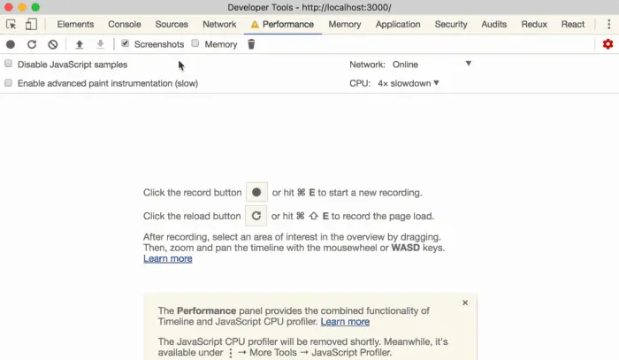 Cor— Sources 
C Screenshots Cj 
JavaSc•ipt ples 
CJ Enable advanced paint instrurnentation (slow) 
Developer Tools • http:mocaIhost:3000/ 
Network A P&forrnarwe Merrw•y Appleation 
Memory 
Network; Online 
CPU: 4 g Slowdown 
Sæurity 
Audits 
the button 
or hit E to Start a recording. 
Click the reload button C or hit O E to record the page load. 
After recording, select an area Of interest in the Overview by dragging, 
Then. zcx:yrn and pan the timeline with the mousewheel or WASD keys. 
The Perforrnance panel provides the combin«i functionality of 
Timeline and JavaScript CPU profiler- 
The JavaScript CPU profiler will be removed Meanwhile, ts 
available under Mcye Tools JavaScript Profiler. 