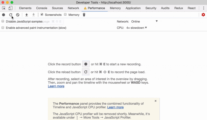 Cor— Sources 
C Screenshots Cj 
JavaSc•ipt ples 
CJ Enable advanced paint instrurnentation (slow) 
Developer Tools • http:mocaIhost:3000/ 
Network A P&forrnarwe Merrw•y Appleation 
Memory 
Network; Online 
CPU: 4 g Slowdown 
Sæurity 
Audits 
the button 
or hit E to Start a recording. 
Click the reload button C or hit O E to record the page load. 
After recording, select an area Of interest in the Overview by dragging, 
Then. zcx:yrn and pan the timeline with the mousewheel or WASD keys. 
The Perforrnance panel provides the combin«i functionality of 
Timeline and JavaScript CPU profiler- 
The JavaScript CPU profiler will be removed Meanwhile, ts 
available under Mcye Tools JavaScript Profiler. 